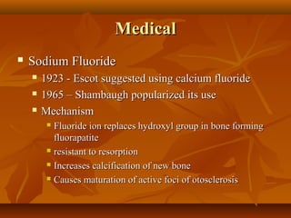 Medical
   Sodium Fluoride
       1923 - Escot suggested using calcium fluoride
       1965 – Shambaugh popularized its use
       Mechanism
          Fluoride ion replaces hydroxyl group in bone forming
           fluorapatite
          resistant to resorption

          Increases calcification of new bone

          Causes maturation of active foci of otosclerosis
 