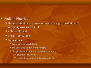    Sodium Fluoride
       Reduces tinnitus, reverses Schwartze’s sign, resolution of
        otospongiosis seen on CT
       OTC – Florical
       Dose – 20-120mg
       Indications
            Non-surgical candidates
            Patients who do not want surgery
            Surgical candidates with + Schwartze’s sign
                  Treat for 6 mo pre-op
                  Postop if otospongiosis detected intra-op
 