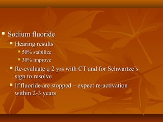    Sodium fluoride
       Hearing results
          50% stabilize
          30% improve

       Re-evaluate q 2 yrs with CT and for Schwartze’s
        sign to resolve
       If fluoride are stopped – expect re-activation
        within 2-3 years
 