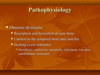 Pathophysiology

   Osseous dyscrasia
       Resorption and formation of new bone
       Limited to the temporal bone and ossicles
       Inciting event unknown
            Hereditary, endocrine, metabolic, infectious, vascular,
             autoimmune, hormonal
 