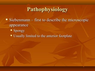 Pathophysiology
   Siebenmann – first to describe the microscopic
    appearance
       Spongy
       Usually limited to the anterior footplate
 