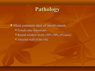 Pathology

   Most common sites of involvement
      Fissula ante fenestrum
      Round window niche (30%-50% of cases)

      Anterior wall of the IAC
 