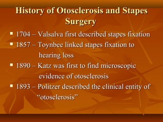 History of Otosclerosis and Stapes
                 Surgery
   1704 – Valsalva first described stapes fixation
   1857 – Toynbee linked stapes fixation to
            hearing loss
   1890 – Katz was first to find microscopic
            evidence of otosclerosis
   1893 – Politzer described the clinical entity of
           “otosclerosis”
 