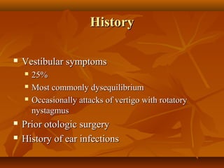 History

   Vestibular symptoms
       25%
       Most commonly dysequilibrium
       Occasionally attacks of vertigo with rotatory
        nystagmus
   Prior otologic surgery
   History of ear infections
 