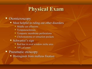 Physical Exam
   Otomicroscopy
       Most helpful in ruling out other disorders
            Middle ear effusions
            Tympanosclerosis
            Tympanic membrane perforations
            Cholesteatoma or retraction pockets
       Schwartze’s sign
            Red hue in oval window niche area
            10% of cases
   Pneumatic otoscopy
       Distinguish from malleus fixation
 