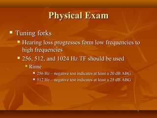Physical Exam
   Tuning forks
       Hearing loss progresses form low frequencies to
        high frequencies
       256, 512, and 1024 Hz TF should be used
            Rinne
                 256 Hz – negative test indicates at least a 20 dB ABG
                 512 Hz – negative test indicates at least a 25 dB ABG
 