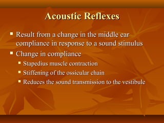 Acoustic Reflexes
   Result from a change in the middle ear
    compliance in response to a sound stimulus
   Change in compliance
       Stapedius muscle contraction
       Stiffening of the ossicular chain
       Reduces the sound transmission to the vestibule
 