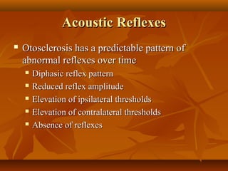 Acoustic Reflexes
   Otosclerosis has a predictable pattern of
    abnormal reflexes over time
       Diphasic reflex pattern
       Reduced reflex amplitude
       Elevation of ipsilateral thresholds
       Elevation of contralateral thresholds
       Absence of reflexes
 