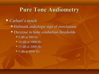 Pure Tone Audiometry
   Carhart’s notch
       Hallmark audiologic sign of otosclerosis
       Decrease in bone conduction thresholds
          5 dB at 500 Hz
          10 dB at 1000 Hz

          15 dB at 2000 Hz

          5 dB at 4000 Hz
 
