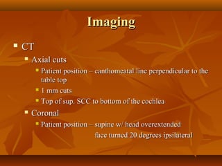 Imaging
   CT
       Axial cuts
          Patient position – canthomeatal line perpendicular to the
           table top
          1 mm cuts

          Top of sup. SCC to bottom of the cochlea

       Coronal
            Patient position – supine w/ head overextended
                                face turned 20 degrees ipsilateral
 