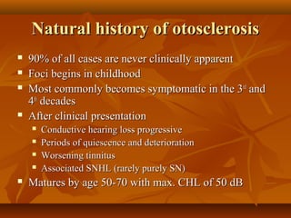 Natural history of otosclerosis
   90% of all cases are never clinically apparent
   Foci begins in childhood
   Most commonly becomes symptomatic in the 3rd and
    4th decades
   After clinical presentation
       Conductive hearing loss progressive
       Periods of quiescence and deterioration
       Worsening tinnitus
       Associated SNHL (rarely purely SN)
   Matures by age 50-70 with max. CHL of 50 dB
 