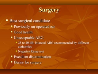 Surgery
   Best surgical candidate
       Previously un-operated ear
       Good health
       Unacceptable ABG
          25 to 40 dB, bilateral ABG recommended by different
           authorities
          Negative Rinne test

       Excellent discrimination
       Desire for surgery
 