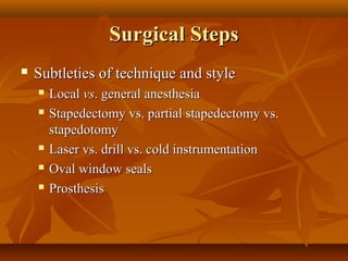 Surgical Steps
   Subtleties of technique and style
       Local vs. general anesthesia
       Stapedectomy vs. partial stapedectomy vs.
        stapedotomy
       Laser vs. drill vs. cold instrumentation
       Oval window seals
       Prosthesis
 