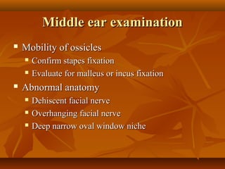 Middle ear examination
   Mobility of ossicles
       Confirm stapes fixation
       Evaluate for malleus or incus fixation
   Abnormal anatomy
       Dehiscent facial nerve
       Overhanging facial nerve
       Deep narrow oval window niche
 