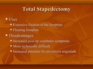 Total Stapedectomy
   Uses
       Extensive fixation of the footplate
       Floating footplate
   Disadvantages
       Increased post-op vestibular symptoms
       More technically difficult
       Increased potential for prosthesis migration
 
