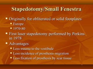 Stapedotomy/Small Fenestra
   Originally for obliterated or solid footplates
       Europe
       1970-80
   First laser stapedotomy performed by Perkins
    in 1978
   Advantages
       Less trauma to the vestibule
       Less incidence of prosthesis migration
       Less fixation of prosthesis by scar tissue
 