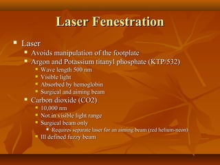 Laser Fenestration
   Laser
       Avoids manipulation of the footplate
       Argon and Potassium titanyl phosphate (KTP/532)
            Wave length 500 nm
            Visible light
            Absorbed by hemoglobin
            Surgical and aiming beam
       Carbon dioxide (CO2)
            10,000 nm
            Not in visible light range
            Surgical beam only
                  Requires separate laser for an aiming beam (red helium-neon)
            Ill defined fuzzy beam
 