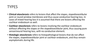 TYPES
• Clinical otosclerosis refers to lesions that affect the stapes, stapediovestibular
joint or round window membrane and thus cause conductive hearing loss. In
cases of mixed hearing loss it is assumed that there are lesions affecting the
cochlear endosteum as well.
• Cochlear otosclerosis refers to lesions involving the cochlear endosteum
without affecting the stapes or the stapediovestibular joint, thus causing pure
sensorineural hearing loss, with no conductive element.
• Histologic otosclerosis refers to histopathological lesions that do not affect
the stapes, stapediovestibular joint or cochlear endosteum, and thus remain
asymptomatic during life.
 