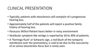CLINICAL PRESENTATION
• Typically, patients with otosclerosis will complain of a progressive
hearing loss.
• Approximately half of the patients will report a positive family
history of hearing loss.
• Paracusis Willisii-Patient hears better in noisy environment
• Vestibular symptom like vertigo is reported by 10 to 30% of patients.
• A ‘flamingo flush’ or Schwartz sign, a red blush of the tympanic
membrane over the promontory, is said to be due to the vascularity
of an active otosclerotic focus but is rarely seen.
 