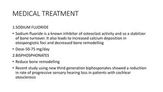 MEDICAL TREATMENT
1.SODIUM FLUORIDE
• Sodium fluoride is a known inhibitor of osteoclast activity and so a stabilizer
of bone turnover. It also leads to increased calcium deposition in
otospongiotic foci and decreased bone remodelling
• Dose-50-75 mg/day
2.BISPHOSPHONATES
• Reduce bone remodelling
• Recent study using new third generation biphosponates showed a reduction
in rate of progressive sensory hearing loss in patients with cochlear
otosclerosis
 