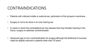 CONTRAINDICATIONS
• Patients with infected middle or external ear, perforation of the tympanic membrane
• Surgery is not to be done in an only hearing ear
• In cases in which the contralateral ear has disease that may threaten hearing in the
future, surgery is relatively contraindicated.
• Advanced age is not a contraindication for surgery,although the likelihood of success
might be slightly reduced in patients older than 70 years.
 