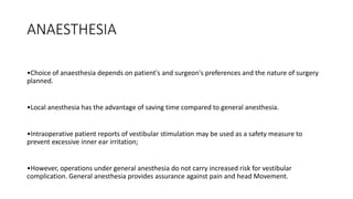 ANAESTHESIA
•Choice of anaesthesia depends on patient's and surgeon's preferences and the nature of surgery
planned.
•Local anesthesia has the advantage of saving time compared to general anesthesia.
•Intraoperative patient reports of vestibular stimulation may be used as a safety measure to
prevent excessive inner ear irritation;
•However, operations under general anesthesia do not carry increased risk for vestibular
complication. General anesthesia provides assurance against pain and head Movement.
 