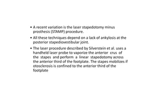 • A recent variation is the laser stapedotomy minus
prosthesis (STAMP) procedure.
• All these techniques depend on a lack of ankylosis at the
posterior stapediovestibular joint.
• The laser procedure described by Silverstein et al. uses a
handheld laser probe to vaporize the anterior crus of
the stapes and perform a linear stapedotomy across
the anterior third of the footplate. The stapes mobilizes if
otosclerosis is confined to the anterior third of the
footplate
 