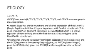 ETIOLOGY
1.GENETIC
•OTSC(Otosclerosis)1,OTSC2,OTSC3,OTSC4,OTSC5, and OTSC7 are monogenetic
otosclerosis loci.
•A recent study has shown mutations and altered expression of the SERPINF1
(Serpin Peptidase Inhibitor-F1)gene in patients with familial otosclerosis. This
gene encodes PEDF (pigment epithelium-derived factor) which is a known
regulator of bone density and is the first disease associated gene to be
identified in otosclerosis.
•Other genes showing statistically significant association with otosclerosis are
the ACE(Angiotensin Converting Enzyme) gene,the AGT(Angiotensinogen)
gene,the RELN(Reelin) gene, the TGFB1(Transforming Growth Factor Beta 1)
gene
 
