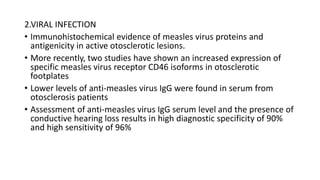 2.VIRAL INFECTION
• Immunohistochemical evidence of measles virus proteins and
antigenicity in active otosclerotic lesions.
• More recently, two studies have shown an increased expression of
specific measles virus receptor CD46 isoforms in otosclerotic
footplates
• Lower levels of anti-measles virus IgG were found in serum from
otosclerosis patients
• Assessment of anti-measles virus IgG serum level and the presence of
conductive hearing loss results in high diagnostic specificity of 90%
and high sensitivity of 96%
 