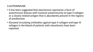 3.AUTOIMMUNE
• It has been suggested that otosclerosis represents a form of
autoimmune disease with humoral autoimmunity to type II collagen
or a closely related antigen that is abundantly present in the regions
of predilection
• Elevated circulating antibodies against type II collagen and type IX
collagen in the blood of patients with otosclerosis have been
reported.
 