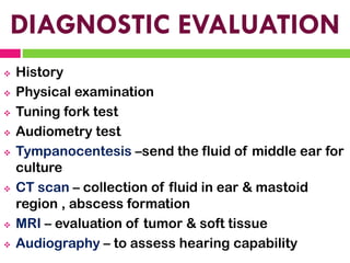 DIAGNOSTIC EVALUATION
❖ History
❖ Physical examination
❖ Tuning fork test
❖ Audiometry test
❖ Tympanocentesis –send the fluid of middle ear for
culture
❖ CT scan – collection of fluid in ear & mastoid
region , abscess formation
❖ MRI – evaluation of tumor & soft tissue
❖ Audiography – to assess hearing capability
 