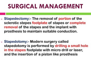 SURGICAL MANAGEMENT
➢ Stapedectomy:- The removal of portion of the
sclerotic stepes footplate of stapes or complete
removal of the stapes and the implant with
prosthesis to maintain suitable conduction.
➢ Stapedotomy:- Modern surgery called
stapedotomy is performed by drilling a small hole
in the stapes footplate with micro drill or laser,
and the insertion of a piston like prosthesis
 
