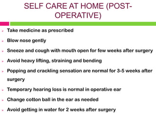 SELF CARE AT HOME (POST-
OPERATIVE)
➢ Take medicine as prescribed
➢ Blow nose gently
➢ Sneeze and cough with mouth open for few weeks after surgery
➢ Avoid heavy lifting, straining and bending
➢ Popping and crackling sensation are normal for 3-5 weeks after
surgery
➢ Temporary hearing loss is normal in operative ear
➢ Change cotton ball in the ear as needed
➢ Avoid getting in water for 2 weeks after surgery
 