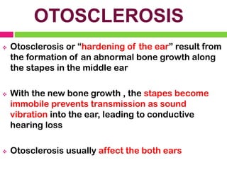 OTOSCLEROSIS
❖ Otosclerosis or “hardening of the ear” result from
the formation of an abnormal bone growth along
the stapes in the middle ear
❖ With the new bone growth , the stapes become
immobile prevents transmission as sound
vibration into the ear, leading to conductive
hearing loss
❖ Otosclerosis usually affect the both ears
 