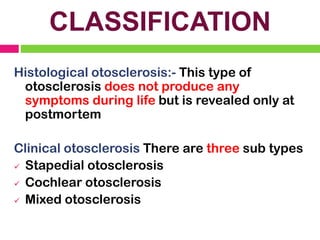 CLASSIFICATION
Histological otosclerosis:- This type of
otosclerosis does not produce any
symptoms during life but is revealed only at
postmortem
Clinical otosclerosis There are three sub types
✓ Stapedial otosclerosis
✓ Cochlear otosclerosis
✓ Mixed otosclerosis
 