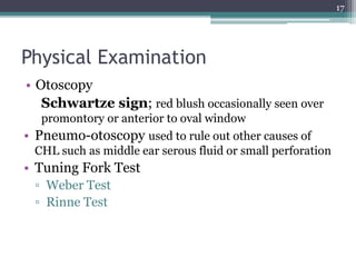 Physical Examination
• Otoscopy
Schwartze sign; red blush occasionally seen over
promontory or anterior to oval window
• Pneumo-otoscopy used to rule out other causes of
CHL such as middle ear serous fluid or small perforation
• Tuning Fork Test
▫ Weber Test
▫ Rinne Test
17
 