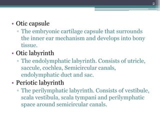 • Otic capsule
▫ The embryonic cartilage capsule that surrounds
the inner ear mechanism and develops into bony
tissue.
• Otic labyrinth
▫ The endolymphatic labyrinth. Consists of utricle,
saccule, cochlea, Semicircular canals,
endolymphatic duct and sac.
• Periotic labyrinth
▫ The perilymphatic labyrinth. Consists of vestibule,
scala vestibula, scala tympani and perilymphatic
space around semicircular canals.
2
 