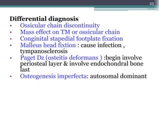 Differential diagnosis
• Ossicular chain discontinuity
• Mass effect on TM or ossicular chain
• Conginital stapedial footplate fixation
• Malleus head fixtion : cause infection ,
tympanosclerosis
• Paget Dz (osteitis deformans ) :begin involve
periosteal layer & involve endochondral bone
last
• Osteogenesis imperfecta: autosomal dominant
25
 