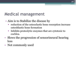 Medical management
• Aim is to Stabilize the disease by
 reduction of the osteoclastic bone resorption increase
osteoblastic bone formation
 Inhibits proteolytic enzymes that are cytotoxic to
cochlea.
• Slows the progression of sensorineural hearing
loss
• Not commonly used
28
 