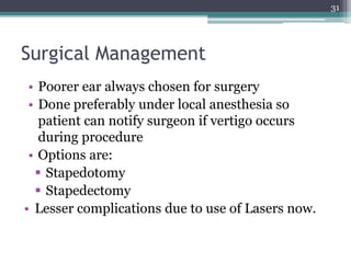 Surgical Management
• Poorer ear always chosen for surgery
• Done preferably under local anesthesia so
patient can notify surgeon if vertigo occurs
during procedure
• Options are:
 Stapedotomy
 Stapedectomy
• Lesser complications due to use of Lasers now.
31
 