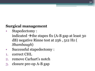 Surgical management
• Stapedectomy :
indicated the stapes fix (A-B gap at least 30
dB) negative Rinne test at 256 , 512 Hz (
Shambaugh)
• Successful stapedectomy :
1. correct CHL
2. remove Carhart’s notch
3. closure pre-op A-B gap
32
 