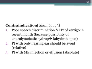 Contraindication( Shambaugh)
1. Poor speech discrimination & Hx of vertigo in
recent month (because possibility of
endrolymohatic hydrop labyrinth open)
2. Pt with only hearing ear should be avoid
(relative)
3. Pt with ME infection or effusion (absolute)
33
 