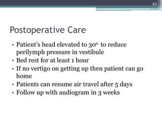 Postoperative Care
• Patient’s head elevated to 30o to reduce
perilymph pressure in vestibule
• Bed rest for at least 1 hour
• If no vertigo on getting up then patient can go
home
• Patients can resume air travel after 5 days
• Follow up with audiogram in 3 weeks
43
 