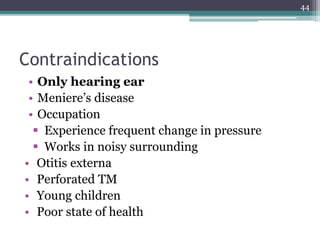 Contraindications
• Only hearing ear
• Meniere’s disease
• Occupation
 Experience frequent change in pressure
 Works in noisy surrounding
• Otitis externa
• Perforated TM
• Young children
• Poor state of health
44
 