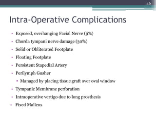 Intra-Operative Complications
46
• Exposed, overhanging Facial Nerve (9%)
• Chorda tympani nerve damage (30%)
• Solid or Obliterated Footplate
• Floating Footplate
• Persistent Stapedial Artery
• Perilymph Gusher
 Managed by placing tissue graft over oval window
• Tympanic Membrane perforation
• Intraoperative vertigo due to long prosthesis
• Fixed Malleus
 