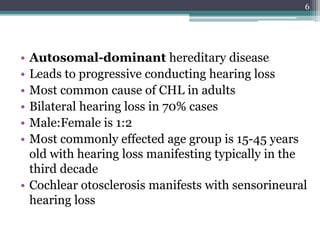 • Autosomal-dominant hereditary disease
• Leads to progressive conducting hearing loss
• Most common cause of CHL in adults
• Bilateral hearing loss in 70% cases
• Male:Female is 1:2
• Most commonly effected age group is 15-45 years
old with hearing loss manifesting typically in the
third decade
• Cochlear otosclerosis manifests with sensorineural
hearing loss
6
 