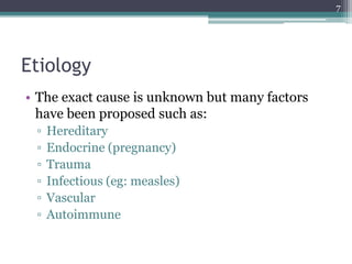 Etiology
• The exact cause is unknown but many factors
have been proposed such as:
▫ Hereditary
▫ Endocrine (pregnancy)
▫ Trauma
▫ Infectious (eg: measles)
▫ Vascular
▫ Autoimmune
7
 