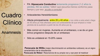 Cuadro
Clínico
• PA: Hipoacusia Conductiva lentamente progresiva (1-2 años la
pérdida, NO es súbita) “referir que escucha menos conforme pasa
tiempo y por eso acude a consulta”
• Antecedentes Heredofamiiares
• Afecta principalmente entre 20 y 40 años y nos visita a esta edad o llega
de 50 años ya más afectado pero con antecedente de que empezó a notar
pérdida de la audición a partir de los 30 años por ej.
• Más común en mujeres. Aumenta en el embarazo, o se da un gran
brinco progresivo después de un embarazo
• Sólo es unilateral en 15-20% casos
Paracusia de Willis (mejor discriminación en ambientes ruidosos), es un signo
característico de la otosclerosis
Paracusia de Weber: Resonancia de su propia voz y oye peor al masticar
Anamnesis
 