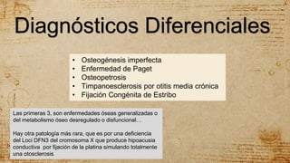 • Osteogénesis imperfecta
• Enfermedad de Paget
• Osteopetrosis
• Timpanoesclerosis por otitis media crónica
• Fijación Congénita de Estribo
Diagnósticos Diferenciales
Las primeras 3, son enfermedades óseas generalizadas o
del metabolismo óseo desregulado o disfuncional…
Hay otra patología más rara, que es por una deficiencia
del Loci DFN3 del cromosoma X que produce hipoacusia
conductiva por fijación de la platina simulando totalmente
una otosclerosis
 