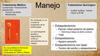 ManejoTratamiento Médico
Conservador: Prácticamente
abandonado
• Fluoruro de Sodio
• Bifosfonatos
Tratamiento Quirúrgico
• Auxiliar Auditivo: brecha
mayor a 25 dB
Sin embargo no va
a evitar la
progresión de la
enfermedad.
Lo cual requerirá
ajustes y
seguimiento
continuo
permanente con su
médico
Es una prótesis en forma de
pistón 5mm diámetro
compuesta de Teflón y Platino
 